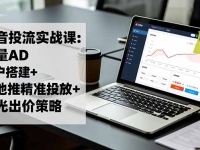抖音投流实战课:巨量AD开户搭建+本地推精准投放+聚光出价策略,成本降低40%