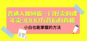 普通人如何做一门好卖的课：年卖3000万背后的真相，小白也能掌握的方法