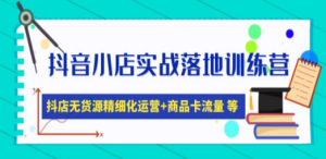 抖音小店实战落地训练营：抖店无货源精细化运营，商品卡流量等等（22节） ...