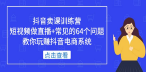 抖音卖课训练营，短视频做直播+常见的64个问题 教你玩赚抖音电商系统