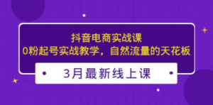 3月最新抖音电商实战课：0粉起号实战教学，自然流量的天花板