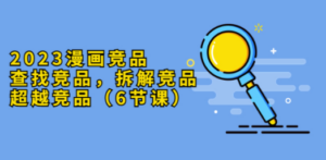 2023漫画竞品，查找竞品，拆解竞品，超越竞品（6节课）