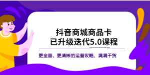 抖音商城商品卡·已升级迭代5.0课程：更全面、更清晰的运营攻略，满满干货 ...