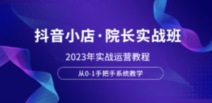 抖音小店·院长实战班，2023年实战运营教程，从0-1手把手系统教学