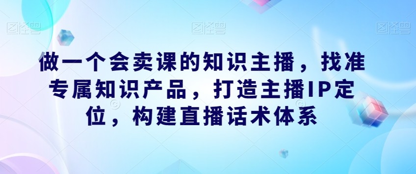 做一个会卖课的知识主播，找准专属知识产品，构建直播话术体系，掌握落地运营能力 ...