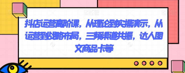 抖店运营高阶课，从理论到实操演示，从运营到战略布局，三频渠道共振，达人图文商品卡等 ...