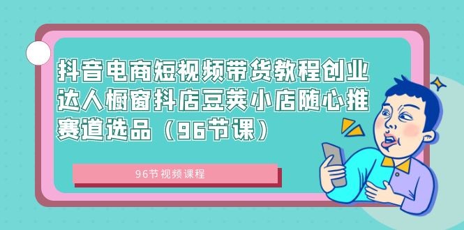 抖音电商课程：短视频带货创业达人，橱窗抖店豆荚小店随心推赛道选品（96节课） ...