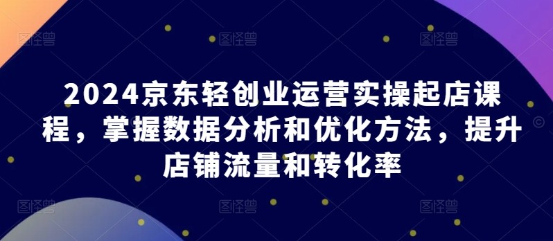 2024京东轻创业运营实操起店课程，掌握数据分析和优化方法，提升店铺流量和转化率 ...