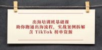 出海培训班基础课，助你跑通出海流程，实战案例拆解，含 TikTok 榜单资源