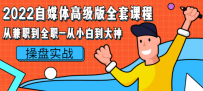 2022自媒体高级版全套课程：从兼职到全职-从小白到大神 操盘实战