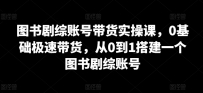 图书剧综账号带货实操课，0基础极速带货，从0到1搭建一个图书剧综账号