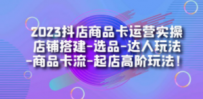 2023抖店商品卡运营实操：店铺搭建-选品-达人玩法-商品卡流-起店高阶玩玩