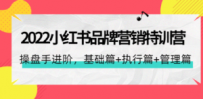 2022小红书品牌营销特训营：操盘手进阶，基础篇+执行篇+管理篇