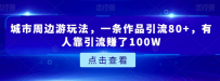 城市周边游玩法，一条作品引流80+，有人靠引流赚了100W【揭秘】