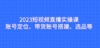 2023短视频直播实操课，账号定位、带货账号搭建、选品等