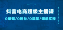 抖音电商超级主播课：0基础、0粉丝、0流量、爆单实操