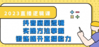 2023直播·逻辑课，抖音底层逻辑+实操方法掌握，锻炼提升直播能力