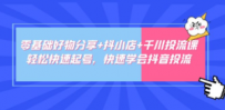 零基础好物分享+抖小店+千川投流课：轻松快速起号，快速学会抖音投流