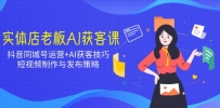 实体店老板AI获客课：抖音同城号运营+AI获客技巧，短视频制作与发布策略